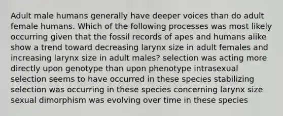 Adult male humans generally have deeper voices than do adult female humans. Which of the following processes was most likely occurring given that the fossil records of apes and humans alike show a trend toward decreasing larynx size in adult females and increasing larynx size in adult males? selection was acting more directly upon genotype than upon phenotype intrasexual selection seems to have occurred in these species stabilizing selection was occurring in these species concerning larynx size sexual dimorphism was evolving over time in these species