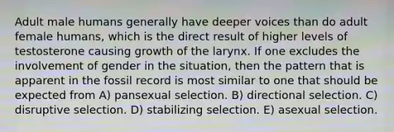 Adult male humans generally have deeper voices than do adult female humans, which is the direct result of higher levels of testosterone causing growth of the larynx. If one excludes the involvement of gender in the situation, then the pattern that is apparent in the fossil record is most similar to one that should be expected from A) pansexual selection. B) directional selection. C) disruptive selection. D) stabilizing selection. E) asexual selection.