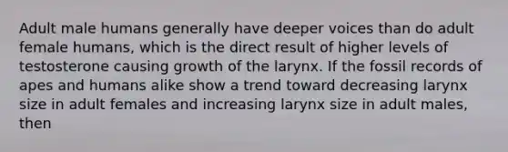 Adult male humans generally have deeper voices than do adult female humans, which is the direct result of higher levels of testosterone causing growth of the larynx. If the fossil records of apes and humans alike show a trend toward decreasing larynx size in adult females and increasing larynx size in adult males, then