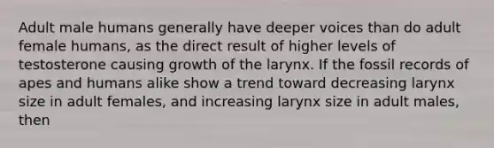 Adult male humans generally have deeper voices than do adult female humans, as the direct result of higher levels of testosterone causing growth of the larynx. If the fossil records of apes and humans alike show a trend toward decreasing larynx size in adult females, and increasing larynx size in adult males, then