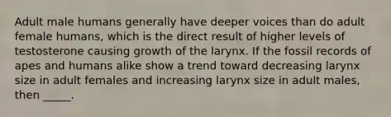 Adult male humans generally have deeper voices than do adult female humans, which is the direct result of higher levels of testosterone causing growth of the larynx. If the fossil records of apes and humans alike show a trend toward decreasing larynx size in adult females and increasing larynx size in adult males, then _____.