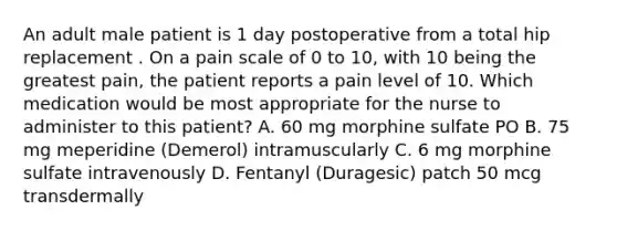 An adult male patient is 1 day postoperative from a total hip replacement . On a pain scale of 0 to 10, with 10 being the greatest pain, the patient reports a pain level of 10. Which medication would be most appropriate for the nurse to administer to this patient? A. 60 mg morphine sulfate PO B. 75 mg meperidine (Demerol) intramuscularly C. 6 mg morphine sulfate intravenously D. Fentanyl (Duragesic) patch 50 mcg transdermally