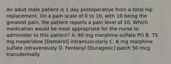 An adult male patient is 1 day postoperative from a total hip replacement. On a pain scale of 0 to 10, with 10 being the greatest pain, the patient reports a pain level of 10. Which medication would be most appropriate for the nurse to administer to this patient? A. 60 mg morphine sulfate PO B. 75 mg meperidine [Demerol] intramuscularly C. 6 mg morphine sulfate intravenously D. Fentanyl [Duragesic] patch 50 mcg transdermally