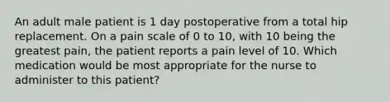 An adult male patient is 1 day postoperative from a total hip replacement. On a pain scale of 0 to 10, with 10 being the greatest pain, the patient reports a pain level of 10. Which medication would be most appropriate for the nurse to administer to this patient?