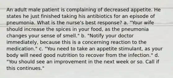 An adult male patient is complaining of decreased appetite. He states he just finished taking his antibiotics for an episode of pneumonia. What is the nurse's best response? a. "Your wife should increase the spices in your food, as the pneumonia changes your sense of smell." b. "Notify your doctor immediately, because this is a concerning reaction to the medication." c. "You need to take an appetite stimulant, as your body will need good nutrition to recover from the infection." d. "You should see an improvement in the next week or so. Call if this continues."