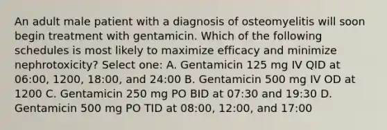 An adult male patient with a diagnosis of osteomyelitis will soon begin treatment with gentamicin. Which of the following schedules is most likely to maximize efficacy and minimize nephrotoxicity? Select one: A. Gentamicin 125 mg IV QID at 06:00, 1200, 18:00, and 24:00 B. Gentamicin 500 mg IV OD at 1200 C. Gentamicin 250 mg PO BID at 07:30 and 19:30 D. Gentamicin 500 mg PO TID at 08:00, 12:00, and 17:00