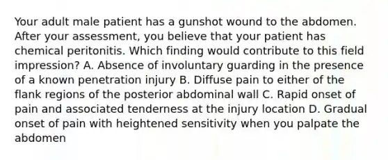 Your adult male patient has a gunshot wound to the abdomen. After your​ assessment, you believe that your patient has chemical peritonitis. Which finding would contribute to this field​ impression? A. Absence of involuntary guarding in the presence of a known penetration injury B. Diffuse pain to either of the flank regions of the posterior abdominal wall C. Rapid onset of pain and associated tenderness at the injury location D. Gradual onset of pain with heightened sensitivity when you palpate the abdomen