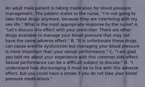 An adult male patient is taking medication for blood pressure management. The patient states to the nurse, "I'm not going to take these drugs anymore, because they are interfering with my sex life." What is the most appropriate response by the nurse? A. "Let's discuss this effect with your prescriber. There are other drugs available to manage your blood pressure that may not have the same adverse effect." B. "It is unfortunate these drugs can cause erectile dysfunction but managing your blood pressure is more important than your sexual performance." C. "I am glad you told me about your experience with this common side effect. Sexual performance can be a difficult subject to discuss." D. "I understand how discouraging it must be to live with this adverse effect, but you could have a stroke if you do not take your blood pressure medications."