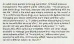 An adult male patient is taking medication for blood pressure management. The patient states to the nurse, "I'm not going to take these drugs anymore, because they are interfering with my sex life." What is the most appropriate response by the nurse? a. "It is unfortunate these drugs can cause erectile dysfunction but managing your blood pressure is more important than your sexual performance." b. "I understand how discouraging it must be to live with this adverse effect, but you could have a stroke if you do not take your blood pressure medications." c. "Let's discuss this effect with your prescriber. There are other drugs available to manage your blood pressure that may not have the same adverse effect." d. "I am glad you told me about your experience with this common side effect. Sexual performance can be a difficult subject to discuss."