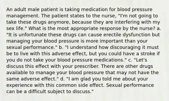 An adult male patient is taking medication for blood pressure management. The patient states to the nurse, "I'm not going to take these drugs anymore, because they are interfering with my sex life." What is the most appropriate response by the nurse? a. "It is unfortunate these drugs can cause erectile dysfunction but managing your blood pressure is more important than your sexual performance." b. "I understand how discouraging it must be to live with this adverse effect, but you could have a stroke if you do not take your blood pressure medications." c. "Let's discuss this effect with your prescriber. There are other drugs available to manage your blood pressure that may not have the same adverse effect." d. "I am glad you told me about your experience with this common side effect. Sexual performance can be a difficult subject to discuss."