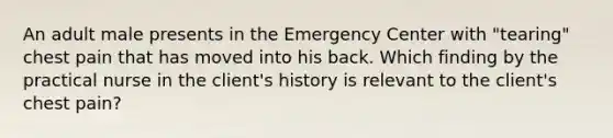 An adult male presents in the Emergency Center with "tearing" chest pain that has moved into his back. Which finding by the practical nurse in the client's history is relevant to the client's chest pain?