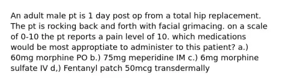 An adult male pt is 1 day post op from a total hip replacement. The pt is rocking back and forth with facial grimacing. on a scale of 0-10 the pt reports a pain level of 10. which medications would be most approptiate to administer to this patient? a.) 60mg morphine PO b.) 75mg meperidine IM c.) 6mg morphine sulfate IV d,) Fentanyl patch 50mcg transdermally