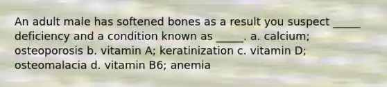 An adult male has softened bones as a result you suspect _____ deficiency and a condition known as _____. a. calcium; osteoporosis b. vitamin A; keratinization c. vitamin D; osteomalacia d. vitamin B6; anemia