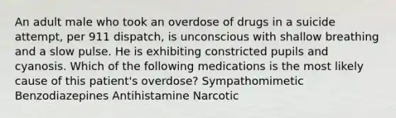 An adult male who took an overdose of drugs in a suicide attempt, per 911 dispatch, is unconscious with shallow breathing and a slow pulse. He is exhibiting constricted pupils and cyanosis. Which of the following medications is the most likely cause of this patient's overdose? Sympathomimetic Benzodiazepines Antihistamine Narcotic