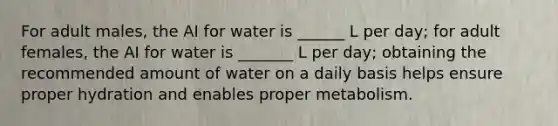 For adult males, the AI for water is ______ L per day; for adult females, the AI for water is _______ L per day; obtaining the recommended amount of water on a daily basis helps ensure proper hydration and enables proper metabolism.