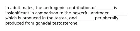 In adult males, the androgenic contribution of ________ is insignificant in comparison to the powerful androgen ________, which is produced in the testes, and ________ peripherally produced from gonadal testosterone.