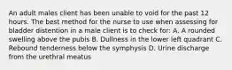 An adult males client has been unable to void for the past 12 hours. The best method for the nurse to use when assessing for bladder distention in a male client is to check for: A. A rounded swelling above the pubis B. Dullness in the lower left quadrant C. Rebound tenderness below the symphysis D. Urine discharge from the urethral meatus