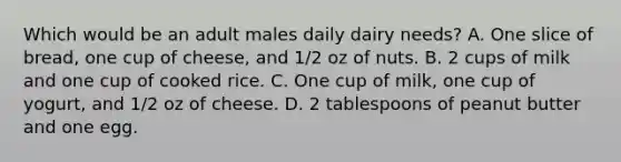 Which would be an adult males daily dairy needs? A. One slice of bread, one cup of cheese, and 1/2 oz of nuts. B. 2 cups of milk and one cup of cooked rice. C. One cup of milk, one cup of yogurt, and 1/2 oz of cheese. D. 2 tablespoons of peanut butter and one egg.