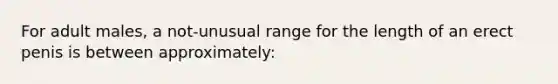 For adult males, a not-unusual range for the length of an erect penis is between approximately: