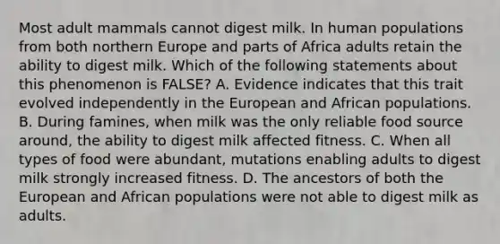 Most adult mammals cannot digest milk. In human populations from both northern Europe and parts of Africa adults retain the ability to digest milk. Which of the following statements about this phenomenon is FALSE? A. Evidence indicates that this trait evolved independently in the European and African populations. B. During famines, when milk was the only reliable food source around, the ability to digest milk affected fitness. C. When all types of food were abundant, mutations enabling adults to digest milk strongly increased fitness. D. The ancestors of both the European and African populations were not able to digest milk as adults.