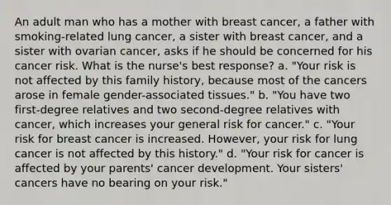 An adult man who has a mother with breast cancer, a father with smoking-related lung cancer, a sister with breast cancer, and a sister with ovarian cancer, asks if he should be concerned for his cancer risk. What is the nurse's best response? a. "Your risk is not affected by this family history, because most of the cancers arose in female gender-associated tissues." b. "You have two first-degree relatives and two second-degree relatives with cancer, which increases your general risk for cancer." c. "Your risk for breast cancer is increased. However, your risk for lung cancer is not affected by this history." d. "Your risk for cancer is affected by your parents' cancer development. Your sisters' cancers have no bearing on your risk."