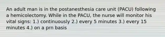 An adult man is in the postanesthesia care unit (PACU) following a hemicolectomy. While in the PACU, the nurse will monitor his vital signs: 1.) continuously 2.) every 5 minutes 3.) every 15 minutes 4.) on a prn basis