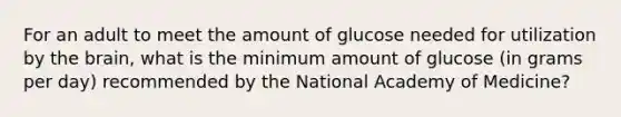 For an adult to meet the amount of glucose needed for utilization by the brain, what is the minimum amount of glucose (in grams per day) recommended by the National Academy of Medicine?