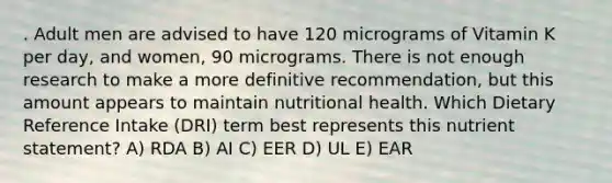 . Adult men are advised to have 120 micrograms of Vitamin K per day, and women, 90 micrograms. There is not enough research to make a more definitive recommendation, but this amount appears to maintain nutritional health. Which Dietary Reference Intake (DRI) term best represents this nutrient statement? A) RDA B) AI C) EER D) UL E) EAR