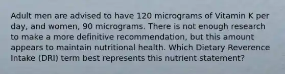 Adult men are advised to have 120 micrograms of Vitamin K per day, and women, 90 micrograms. There is not enough research to make a more definitive recommendation, but this amount appears to maintain nutritional health. Which Dietary Reverence Intake (DRI) term best represents this nutrient statement?