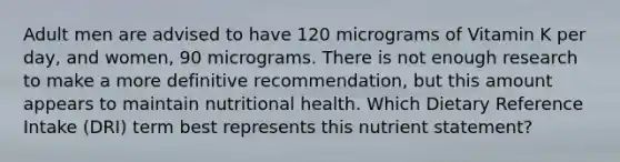 Adult men are advised to have 120 micrograms of Vitamin K per day, and women, 90 micrograms. There is not enough research to make a more definitive recommendation, but this amount appears to maintain nutritional health. Which Dietary Reference Intake (DRI) term best represents this nutrient statement?