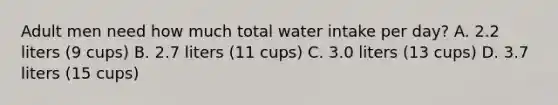 Adult men need how much total water intake per day? A. 2.2 liters (9 cups) B. 2.7 liters (11 cups) C. 3.0 liters (13 cups) D. 3.7 liters (15 cups)