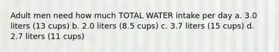 Adult men need how much TOTAL WATER intake per day a. 3.0 liters (13 cups) b. 2.0 liters (8.5 cups) c. 3.7 liters (15 cups) d. 2.7 liters (11 cups)