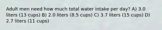 Adult men need how much total water intake per day? A) 3.0 liters (13 cups) B) 2.0 liters (8.5 cups) C) 3.7 liters (15 cups) D) 2.7 liters (11 cups)