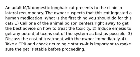 An adult M/N domestic longhair cat presents to the clinic in lateral recumbency. The owner suspects that this cat ingested a human medication. What is the first thing you should do for this cat? 1) Call one of the animal poison centers right away to get the best advice on how to treat the toxicity. 2) Induce emesis to get any potential toxins out of the system as fast as possible. 3) Discuss the cost of treatment with the owner immediately. 4) Take a TPR and check neurologic status--it is important to make sure the pet is stable before proceeding.