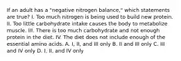 If an adult has a "negative nitrogen balance," which statements are true? I. Too much nitrogen is being used to build new protein. II. Too little carbohydrate intake causes the body to metabolize muscle. III. There is too much carbohydrate and not enough protein in the diet. IV. The diet does not include enough of the essential amino acids. A. I, II, and III only B. II and III only C. III and IV only D. I, II, and IV only