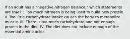 If an adult has a "negative nitrogen balance," which statements are true? I. Too much nitrogen is being used to build new protein. II. Too little carbohydrate intake causes the body to metabolize muscle. III. There is too much carbohydrate and not enough protein in the diet. IV. The diet does not include enough of the essential amino acids.