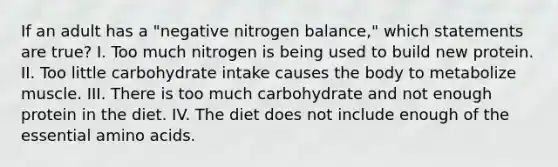 If an adult has a "negative nitrogen balance," which statements are true? I. Too much nitrogen is being used to build new protein. II. Too little carbohydrate intake causes the body to metabolize muscle. III. There is too much carbohydrate and not enough protein in the diet. IV. The diet does not include enough of the essential amino acids.