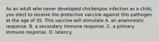 As an adult who never developed chickenpox infection as a child, you elect to receive the protective vaccine against this pathogen at the age of 35. This vaccine will stimulate A. an anamnestic response. B. a secondary immune response. C. a primary immune response. D. latency.