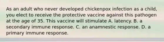 As an adult who never developed chickenpox infection as a child, you elect to receive the protective vaccine against this pathogen at the age of 35. This vaccine will stimulate A. latency. B. a secondary immune response. C. an anamnestic response. D. a primary immune response.