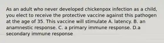 As an adult who never developed chickenpox infection as a child, you elect to receive the protective vaccine against this pathogen at the age of 35. This vaccine will stimulate A. latency. B. an anamnestic response. C. a primary immune response. D.a secondary immune response