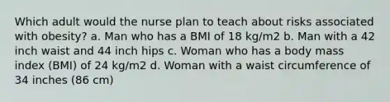 Which adult would the nurse plan to teach about risks associated with obesity? a. Man who has a BMI of 18 kg/m2 b. Man with a 42 inch waist and 44 inch hips c. Woman who has a body mass index (BMI) of 24 kg/m2 d. Woman with a waist circumference of 34 inches (86 cm)