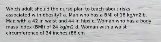 Which adult should the nurse plan to teach about risks associated with obesity? a. Man who has a BMI of 18 kg/m2 b. Man with a 42 in waist and 44 in hips c. Woman who has a body mass index (BMI) of 24 kg/m2 d. Woman with a waist circumference of 34 inches (86 cm