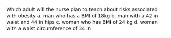 Which adult will the nurse plan to teach about risks associated with obesity a. man who has a BMI of 18kg b. man with a 42 in waist and 44 in hips c. woman who has BMI of 24 kg d. woman with a waist circumference of 34 in