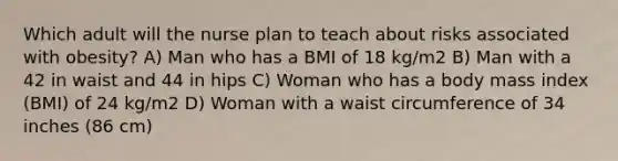 Which adult will the nurse plan to teach about risks associated with obesity? A) Man who has a BMI of 18 kg/m2 B) Man with a 42 in waist and 44 in hips C) Woman who has a body mass index (BMI) of 24 kg/m2 D) Woman with a waist circumference of 34 inches (86 cm)