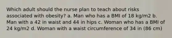 Which adult should the nurse plan to teach about risks associated with obesity? a. Man who has a BMI of 18 kg/m2 b. Man with a 42 in waist and 44 in hips c. Woman who has a BMI of 24 kg/m2 d. Woman with a waist circumference of 34 in (86 cm)