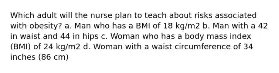 Which adult will the nurse plan to teach about risks associated with obesity? a. Man who has a BMI of 18 kg/m2 b. Man with a 42 in waist and 44 in hips c. Woman who has a body mass index (BMI) of 24 kg/m2 d. Woman with a waist circumference of 34 inches (86 cm)