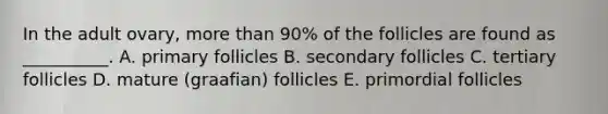 In the adult ovary, more than 90% of the follicles are found as __________. A. primary follicles B. secondary follicles C. tertiary follicles D. mature (graafian) follicles E. primordial follicles