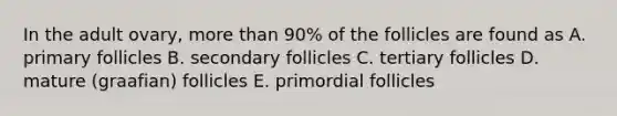 In the adult ovary, more than 90% of the follicles are found as A. primary follicles B. secondary follicles C. tertiary follicles D. mature (graafian) follicles E. primordial follicles