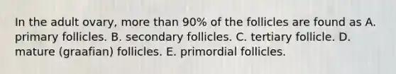 In the adult ovary, more than 90% of the follicles are found as A. primary follicles. B. secondary follicles. C. tertiary follicle. D. mature (graafian) follicles. E. primordial follicles.