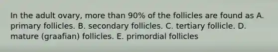 In the adult ovary, more than 90% of the follicles are found as A. primary follicles. B. secondary follicles. C. tertiary follicle. D. mature (graafian) follicles. E. primordial follicles